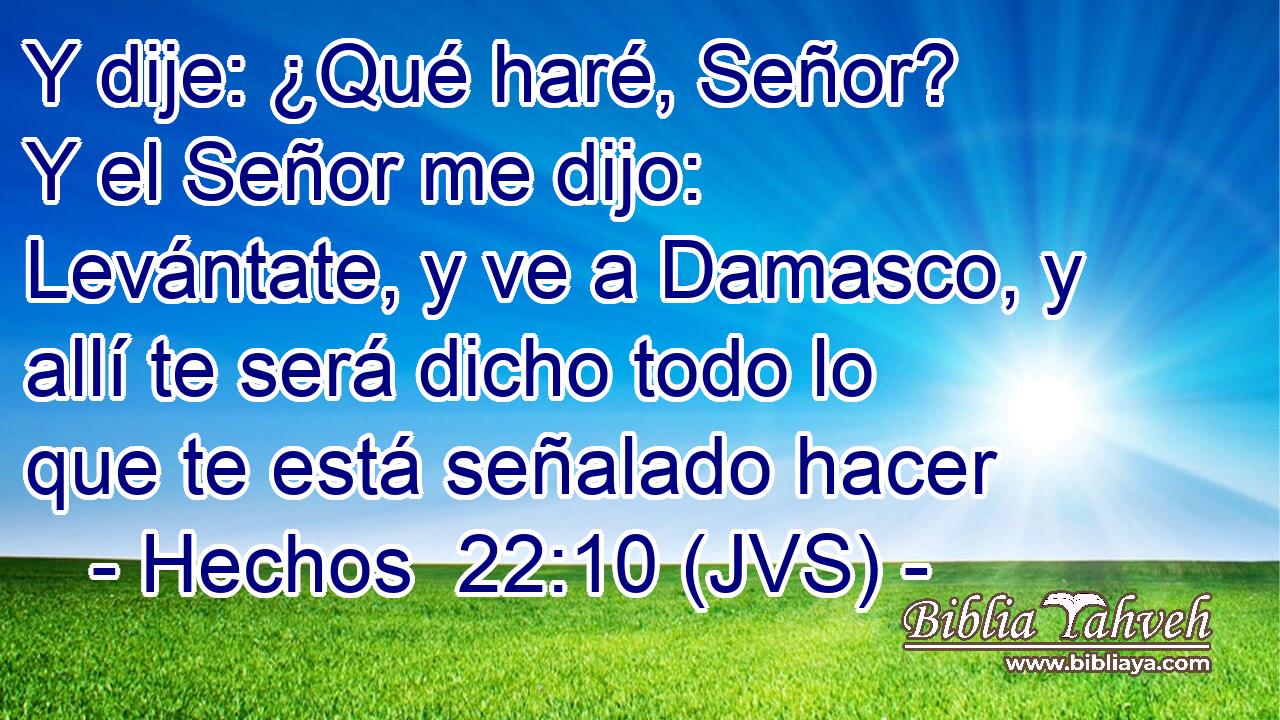 Y dije: ¿Qué haré, Señor? Y el Señor me dijo: Levántate, y ve a Damasco, y allí te será dicho todo lo que te está señalado hacer