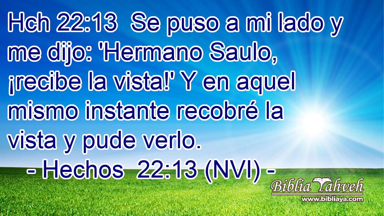 Hch 22:13  Se puso a mi lado y me dijo: 'Hermano Saulo, ¡recibe la vista!' Y en aquel mismo instante recobré la vista y pude verlo. 