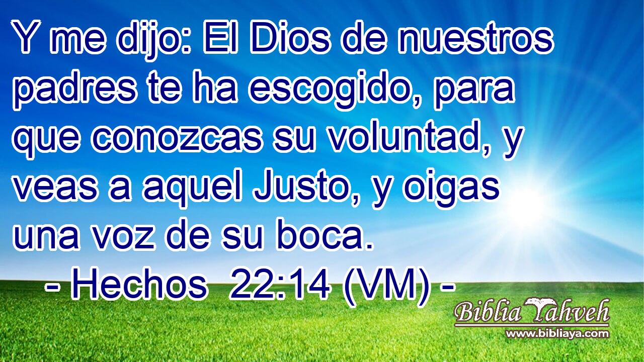  Y me dijo: El Dios de nuestros padres te ha escogido, para que conozcas su voluntad, y veas a aquel Justo, y oigas una voz de su boca. 
