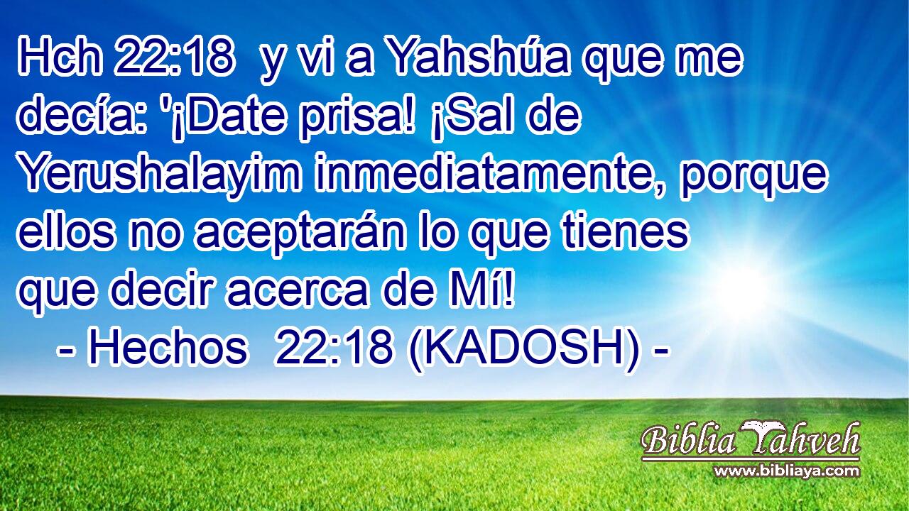 Hch 22:18  y vi a Yahshúa que me decía: '¡Date prisa! ¡Sal de Yerushalayim inmediatamente, porque ellos no aceptarán lo que tienes que decir acerca de Mí! 