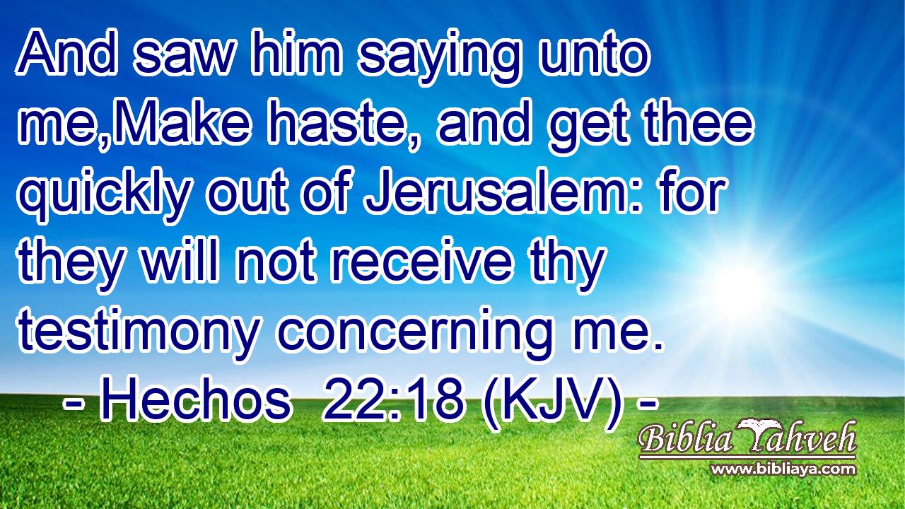 And saw him saying unto me,Make haste, and get thee quickly out of Jerusalem: for they will not receive thy testimony concerning me.