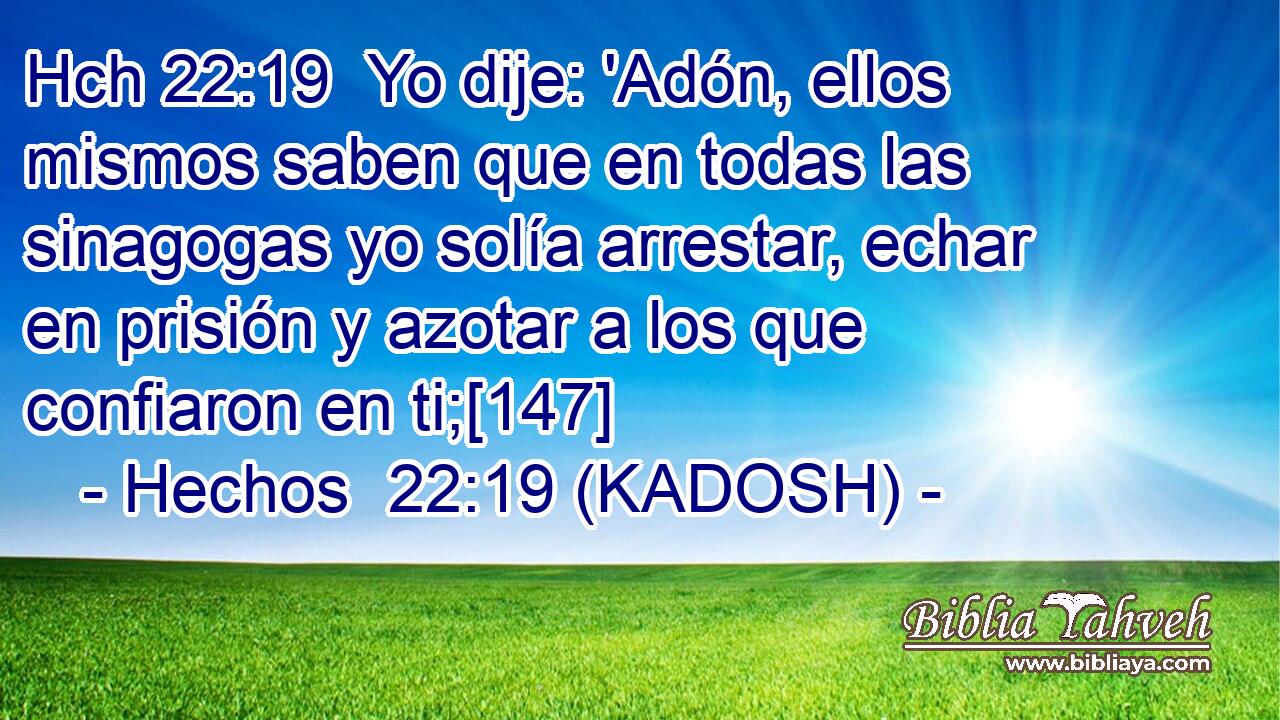 Hch 22:19  Yo dije: 'Adón, ellos mismos saben que en todas las sinagogas yo solía arrestar, echar en prisión y azotar a los que confiaron en ti;[147] 