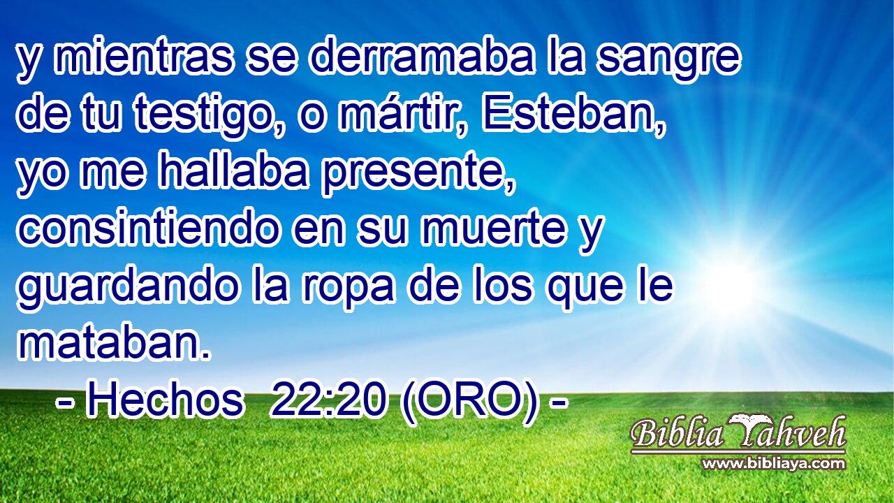  y mientras se derramaba la sangre de tu testigo, o mártir, Esteban, yo me hallaba presente, consintiendo en su muerte y guardando la ropa de los que le mataban. 