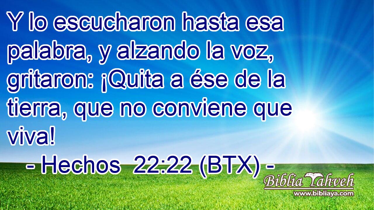 Y lo escucharon hasta esa palabra, y alzando la voz, gritaron: ¡Quita a ése de la tierra, que no conviene que viva!