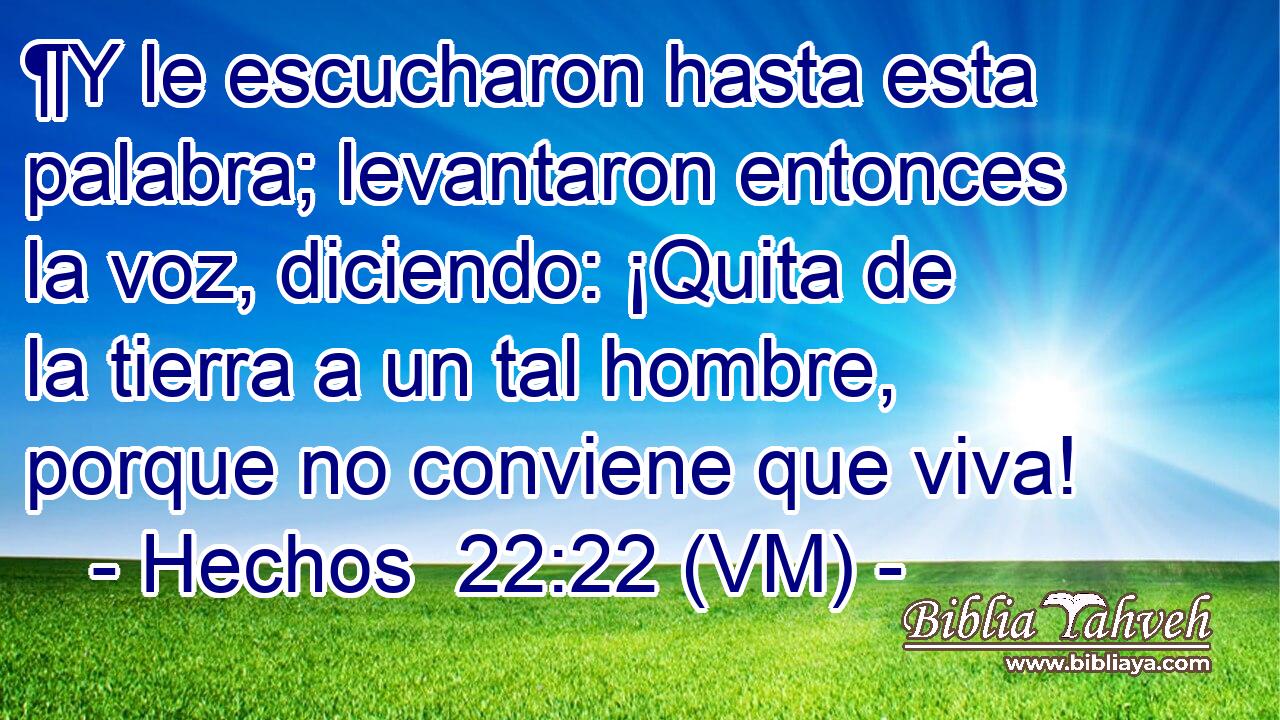  ¶Y le escucharon hasta esta palabra; levantaron entonces la voz, diciendo: ¡Quita de la tierra a un tal hombre, porque no conviene que viva! 
