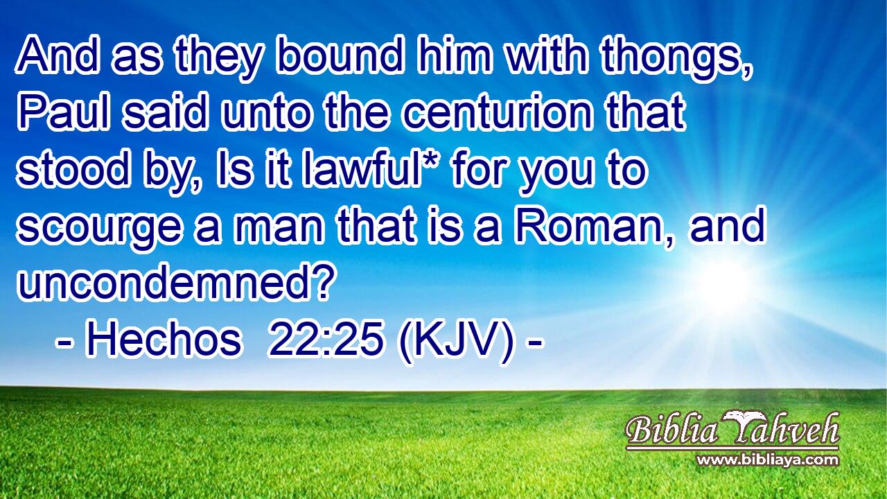 And as they bound him with thongs, Paul said unto the centurion that stood by, Is it lawful* for you to scourge a man that is a Roman, and uncondemned?
