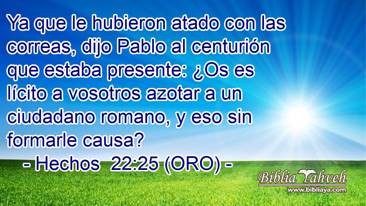  Ya que le hubieron atado con las correas, dijo Pablo al centurión que estaba presente: ¿Os es lícito a vosotros azotar a un ciudadano romano, y eso sin formarle causa? 