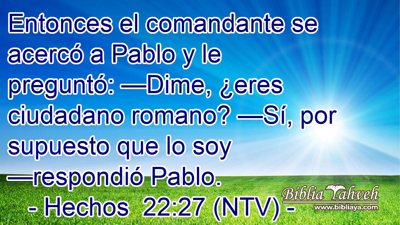 Entonces el comandante se acercó a Pablo y le preguntó: —Dime, ¿eres ciudadano romano? —Sí, por supuesto que lo soy —respondió Pablo.