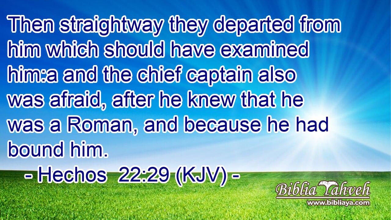 Then straightway they departed from him which should have examined him:a and the chief captain also was afraid, after he knew that he was a Roman, and because he had bound him.