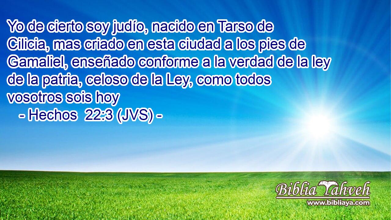 Yo de cierto soy judío, nacido en Tarso de Cilicia, mas criado en esta ciudad a los pies de Gamaliel, enseñado conforme a la verdad de la ley de la patria, celoso de la Ley, como todos vosotros sois hoy