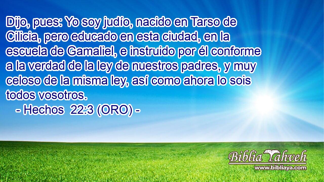  Dijo, pues: Yo soy judío, nacido en Tarso de Cilicia, pero educado en esta ciudad, en la escuela de Gamaliel, e instruido por él conforme a la verdad de la ley de nuestros padres, y muy celoso de la misma ley, así como ahora lo sois todos vosotros. 