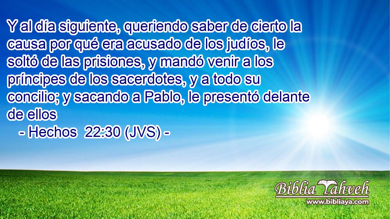 Y al día siguiente, queriendo saber de cierto la causa por qué era acusado de los judíos, le soltó de las prisiones, y mandó venir a los príncipes de los sacerdotes, y a todo su concilio; y sacando a Pablo, le presentó delante de ellos