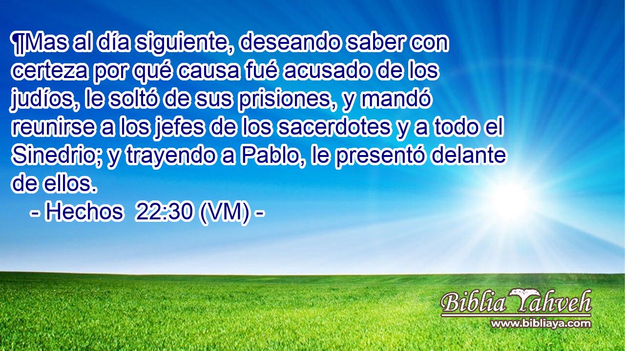  ¶Mas al día siguiente, deseando saber con certeza por qué causa fué acusado de los judíos, le soltó de sus prisiones, y mandó reunirse a los jefes de los sacerdotes y a todo el Sinedrio; y trayendo a Pablo, le presentó delante de ellos. 