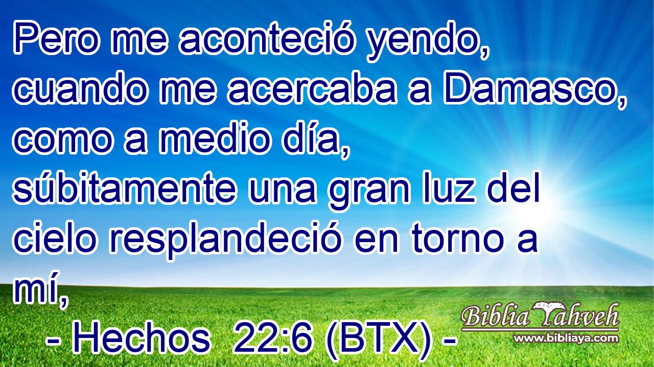 Pero me aconteció yendo, cuando me acercaba a Damasco, como a medio día, súbitamente una gran luz del cielo resplandeció en torno a mí,