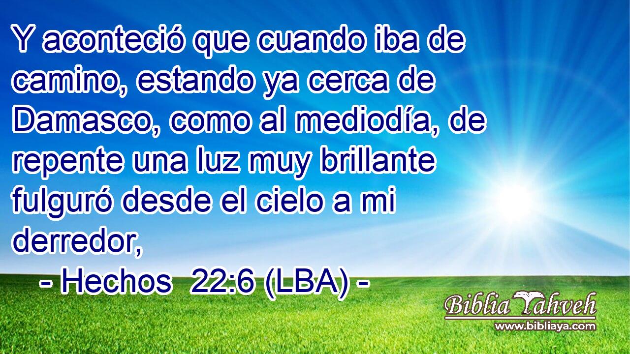 Y aconteció que cuando iba de camino, estando ya cerca de Damasco, como al mediodía, de repente una luz muy brillante fulguró desde el cielo a mi derredor,
