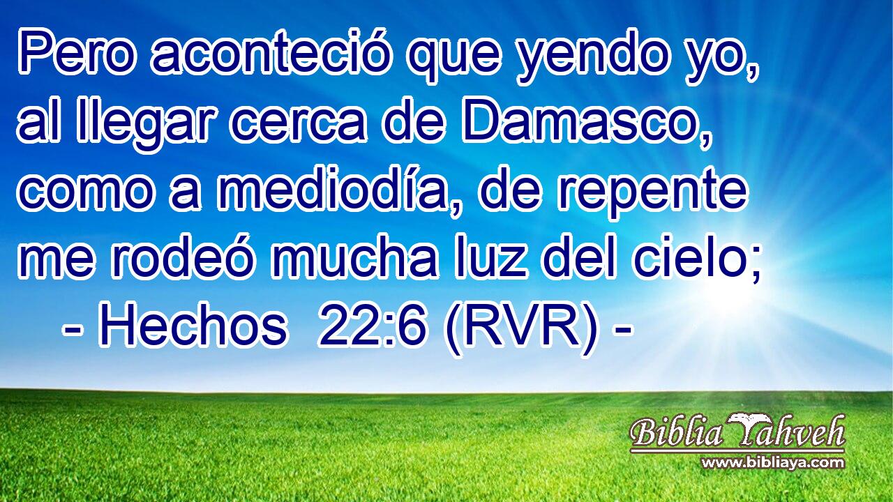 Pero aconteció que yendo yo, al llegar cerca de Damasco, como a mediodía, de repente me rodeó mucha luz del cielo;