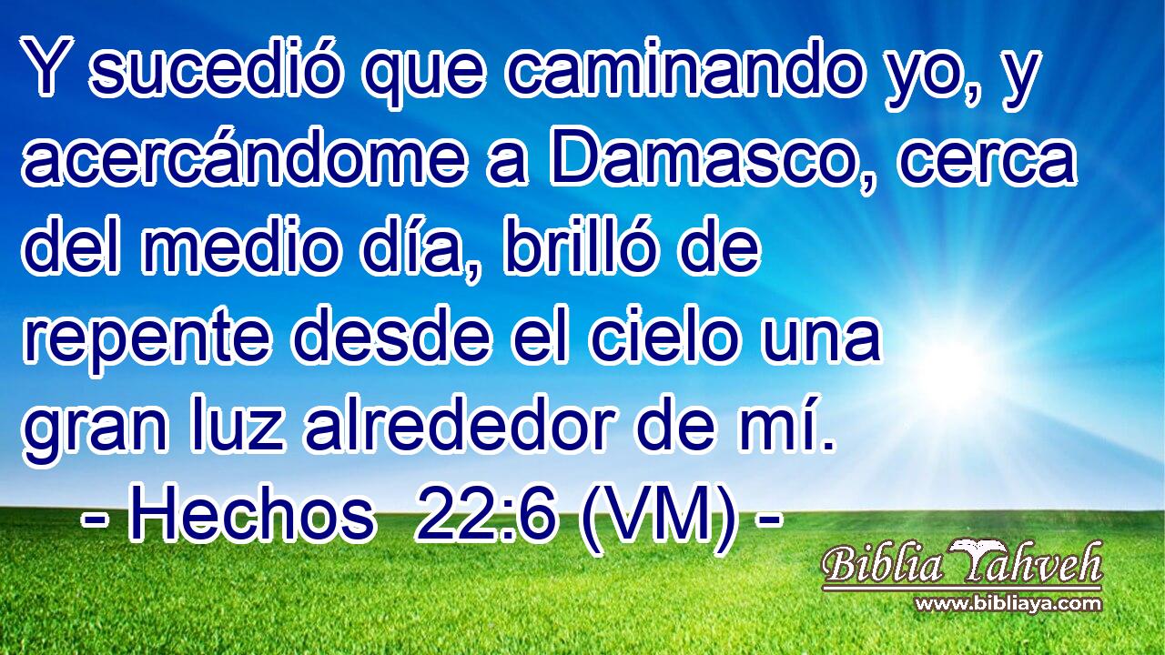  Y sucedió que caminando yo, y acercándome a Damasco, cerca del medio día, brilló de repente desde el cielo una gran luz alrededor de mí. 