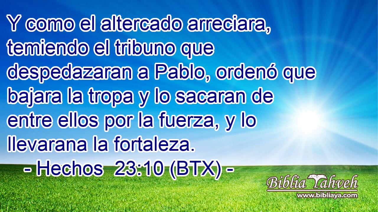 Y como el altercado arreciara, temiendo el tribuno que despedazaran a Pablo, ordenó que bajara la tropa y lo sacaran de entre ellos por la fuerza, y lo llevarana la fortaleza.