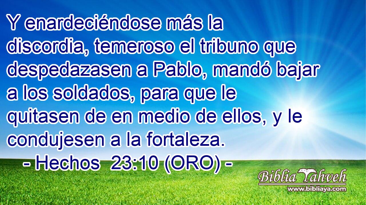  Y enardeciéndose más la discordia, temeroso el tribuno que despedazasen a Pablo, mandó bajar a los soldados, para que le quitasen de en medio de ellos, y le condujesen a la fortaleza. 
