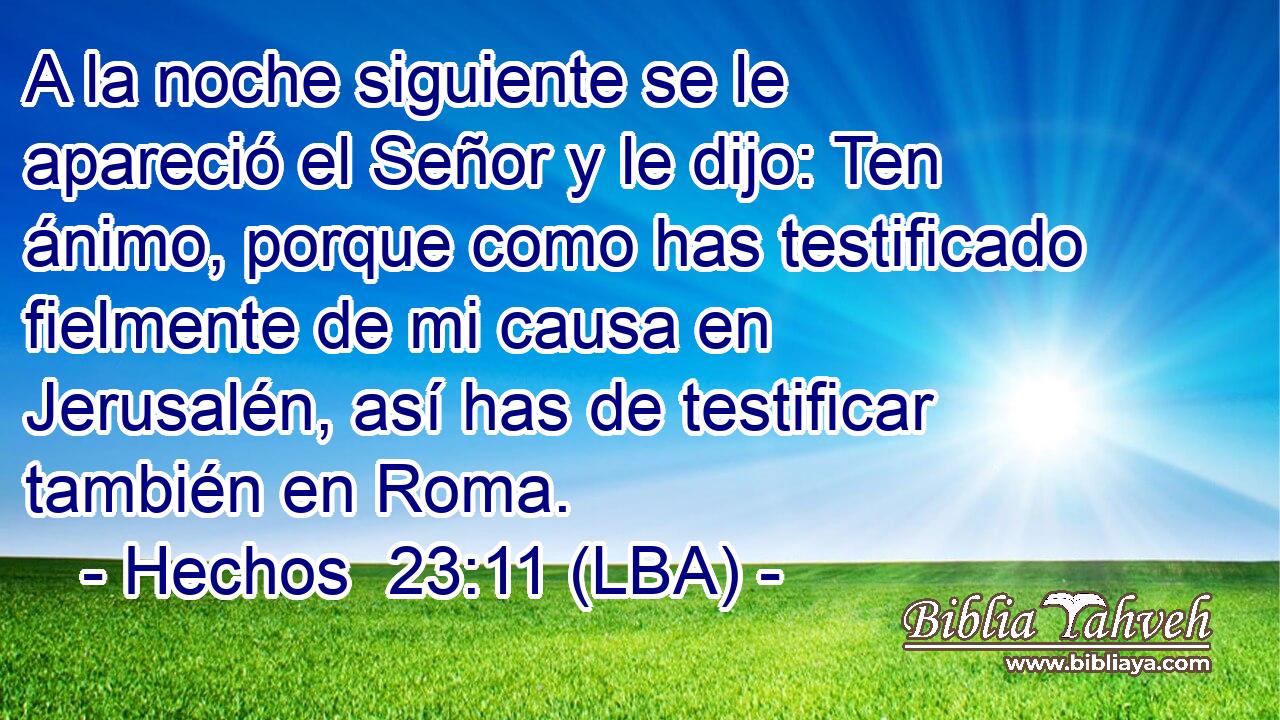 A la noche siguiente se le apareció el Señor y le dijo: Ten ánimo, porque como has testificado fielmente de mi causa en Jerusalén, así has de testificar también en Roma.