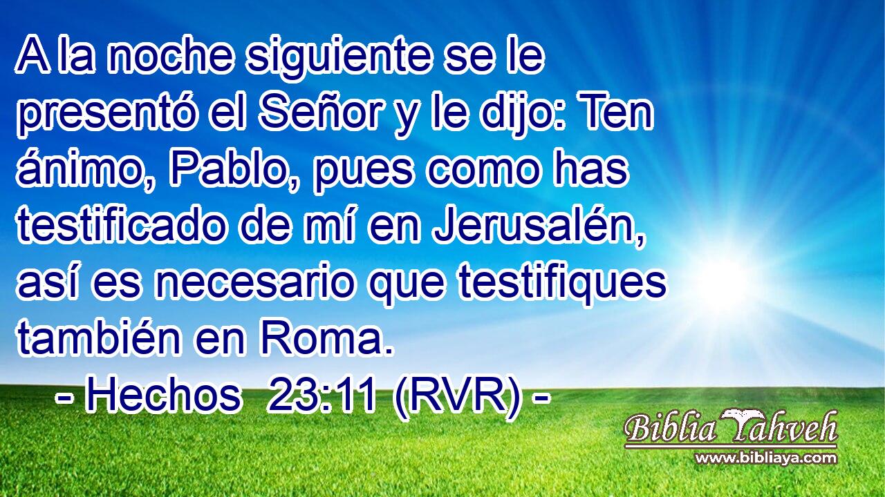 A la noche siguiente se le presentó el Señor y le dijo: Ten ánimo, Pablo, pues como has testificado de mí en Jerusalén, así es necesario que testifiques también en Roma.