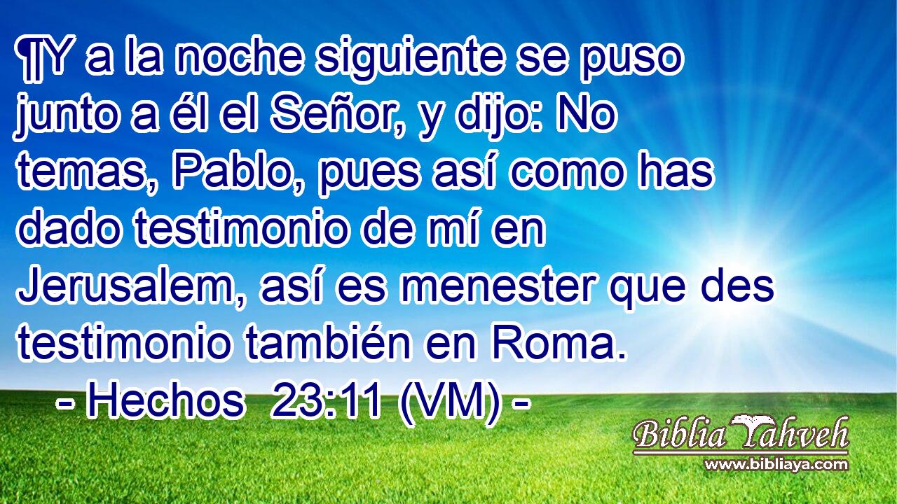  ¶Y a la noche siguiente se puso junto a él el Señor, y dijo: No temas, Pablo, pues así como has dado testimonio de mí en Jerusalem, así es menester que des testimonio también en Roma. 