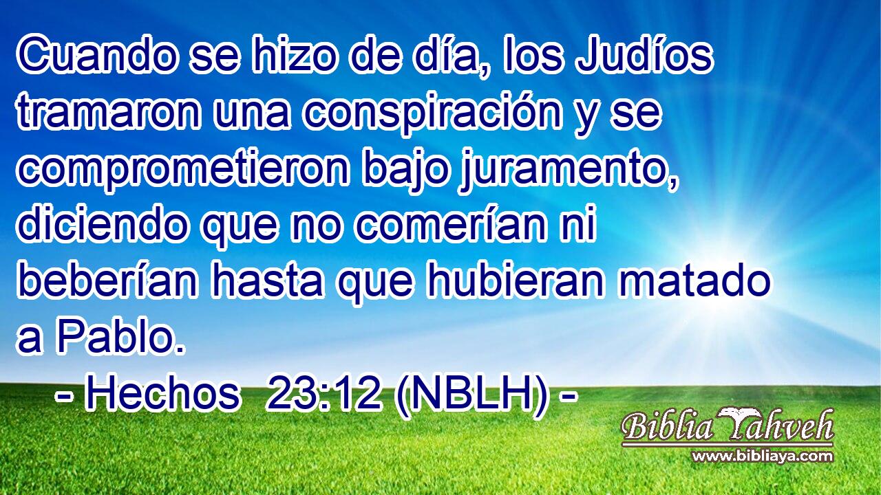  Cuando se hizo de día, los Judíos tramaron una conspiración y se comprometieron bajo juramento, diciendo que no comerían ni beberían hasta que hubieran matado a Pablo. 