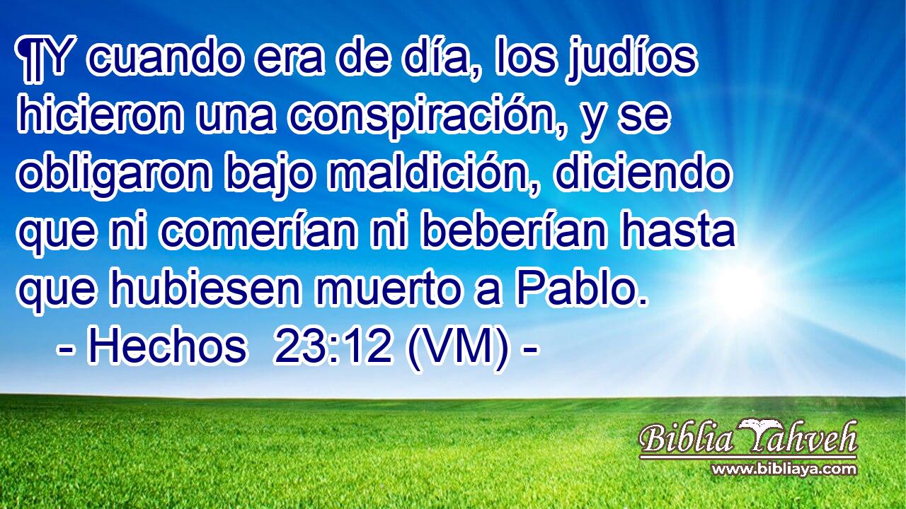  ¶Y cuando era de día, los judíos hicieron una conspiración, y se obligaron bajo maldición, diciendo que ni comerían ni beberían hasta que hubiesen muerto a Pablo. 