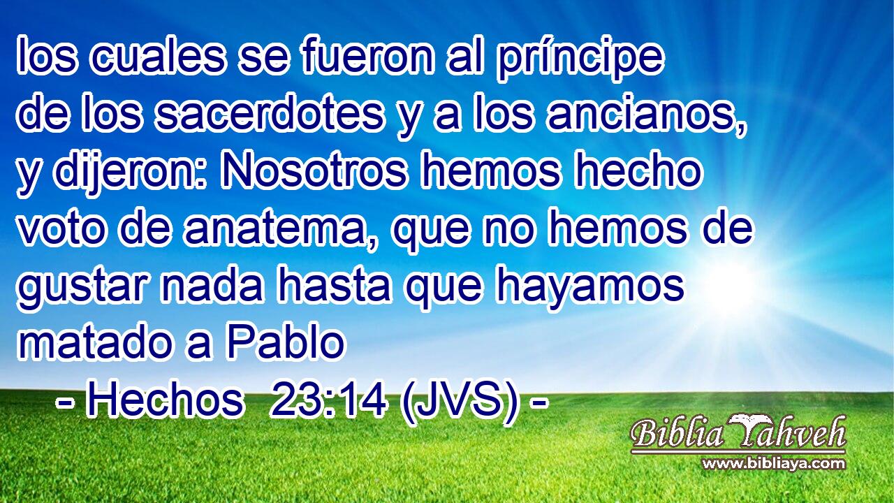 los cuales se fueron al príncipe de los sacerdotes y a los ancianos, y dijeron: Nosotros hemos hecho voto de anatema, que no hemos de gustar nada hasta que hayamos matado a Pablo
