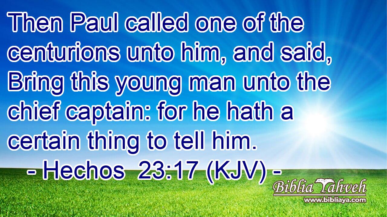 Then Paul called one of the centurions unto him, and said, Bring this young man unto the chief captain: for he hath a certain thing to tell him.