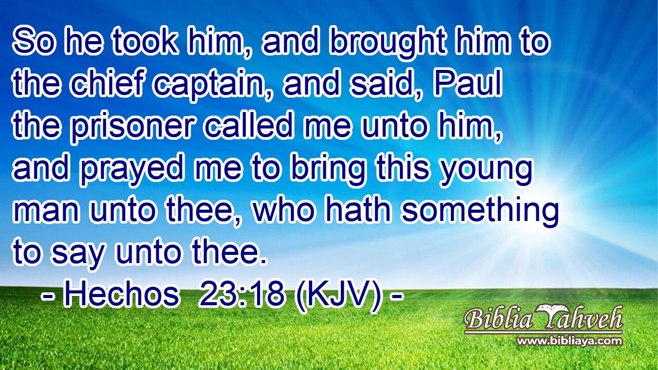 So he took him, and brought him to the chief captain, and said, Paul the prisoner called me unto him, and prayed me to bring this young man unto thee, who hath something to say unto thee.