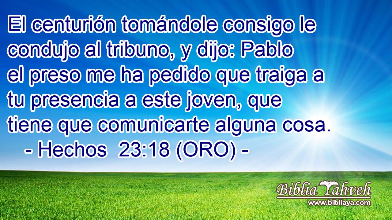  El centurión tomándole consigo le condujo al tribuno, y dijo: Pablo el preso me ha pedido que traiga a tu presencia a este joven, que tiene que comunicarte alguna cosa. 