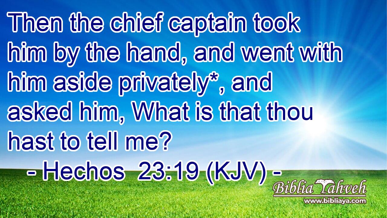 Then the chief captain took him by the hand, and went with him aside privately*, and asked him, What is that thou hast to tell me?
