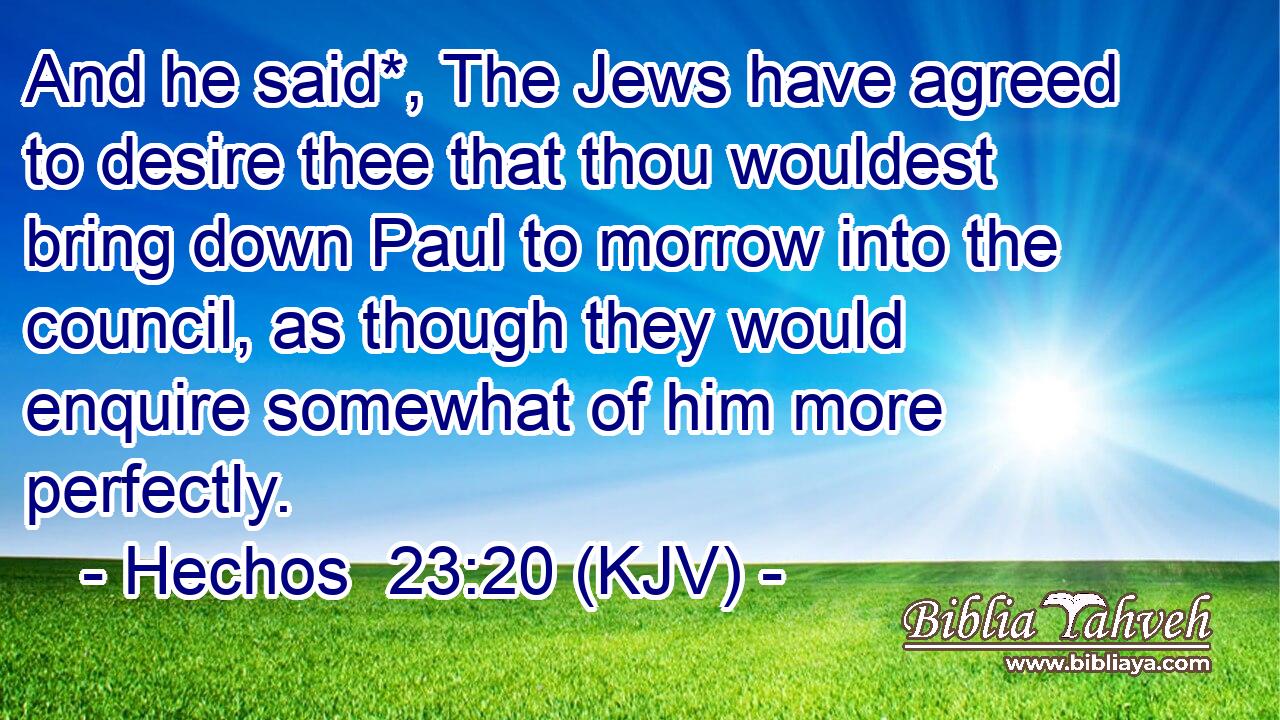 And he said*, The Jews have agreed to desire thee that thou wouldest bring down Paul to morrow into the council, as though they would enquire somewhat of him more perfectly.