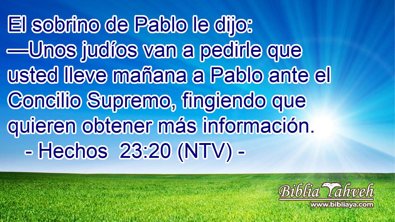 El sobrino de Pablo le dijo: —Unos judíos van a pedirle que usted lleve mañana a Pablo ante el Concilio Supremo, fingiendo que quieren obtener más información.