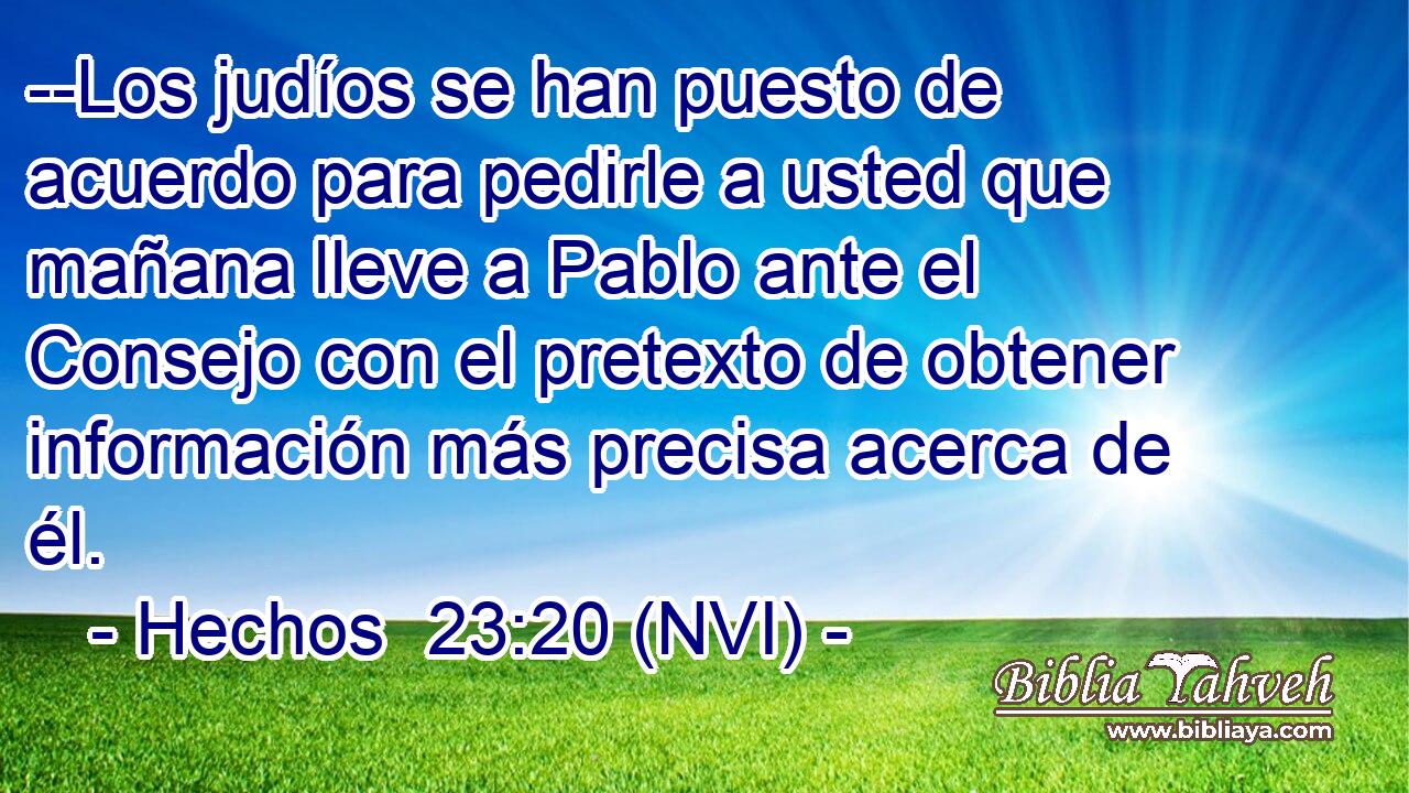  --Los judíos se han puesto de acuerdo para pedirle a usted que mañana lleve a Pablo ante el Consejo con el pretexto de obtener información más precisa acerca de él. 