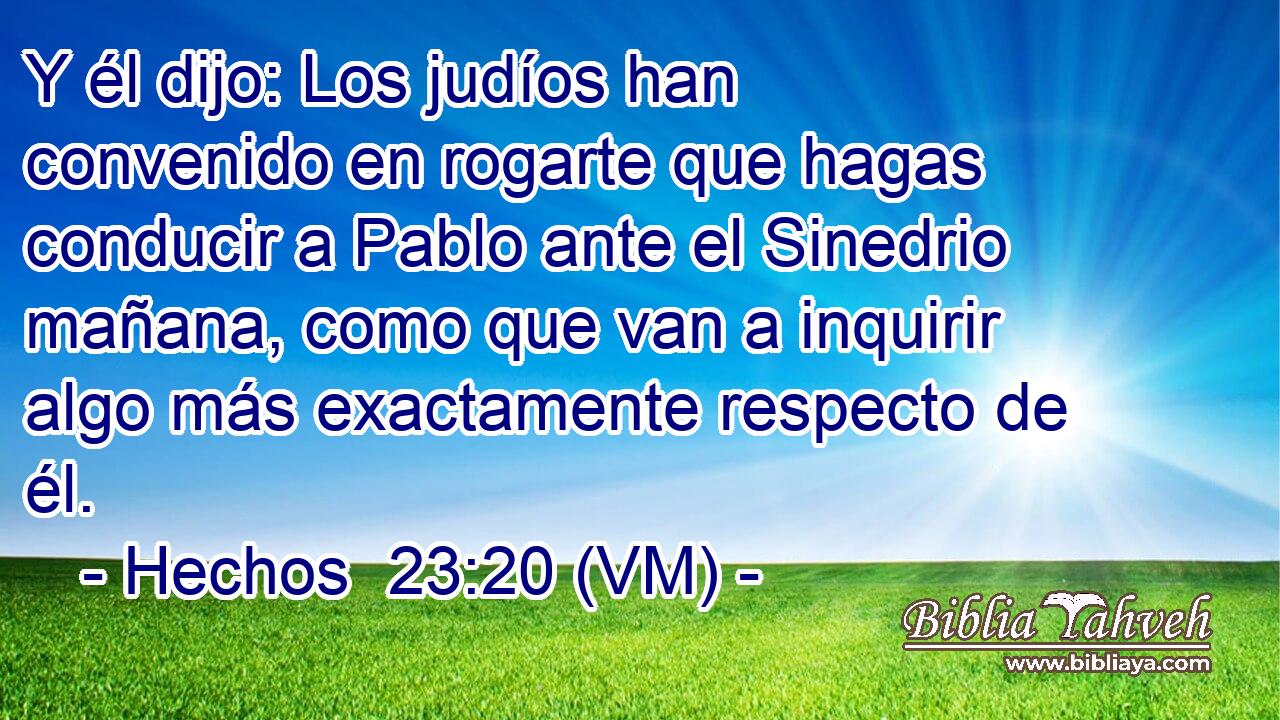 Y él dijo: Los judíos han convenido en rogarte que hagas conducir a Pablo ante el Sinedrio mañana, como que van a inquirir algo más exactamente respecto de él. 