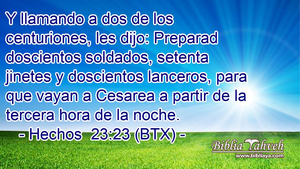 Y llamando a dos de los centuriones, les dijo: Preparad doscientos soldados, setenta jinetes y doscientos lanceros, para que vayan a Cesarea a partir de la tercera hora de la noche.
