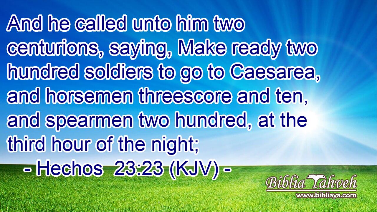And he called unto him two centurions, saying, Make ready two hundred soldiers to go to Caesarea, and horsemen threescore and ten, and spearmen two hundred, at the third hour of the night;