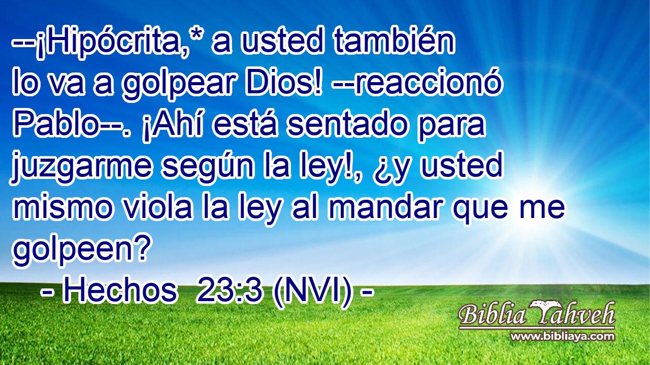  --¡Hipócrita,* a usted también lo va a golpear Dios! --reaccionó Pablo--. ¡Ahí está sentado para juzgarme según la ley!, ¿y usted mismo viola la ley al mandar que me golpeen? 