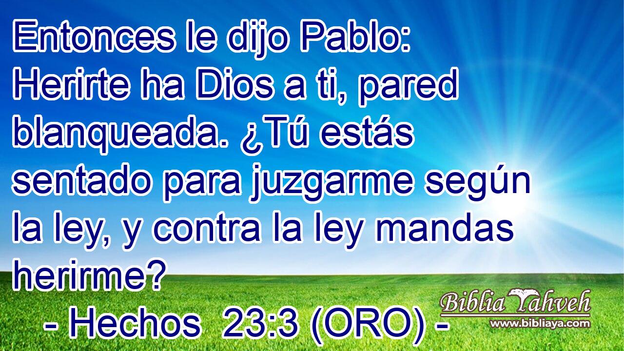  Entonces le dijo Pablo: Herirte ha Dios a ti, pared blanqueada. ¿Tú estás sentado para juzgarme según la ley, y contra la ley mandas herirme? 