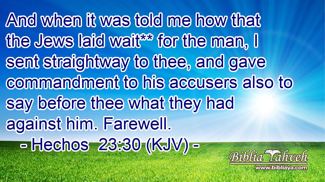 And when it was told me how that the Jews laid wait** for the man, I sent straightway to thee, and gave commandment to his accusers also to say before thee what they had against him. Farewell.