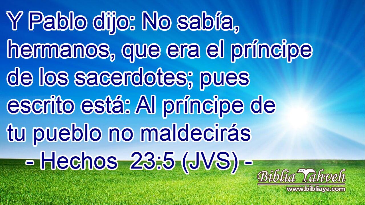 Y Pablo dijo: No sabía, hermanos, que era el príncipe de los sacerdotes; pues escrito está: Al príncipe de tu pueblo no maldecirás
