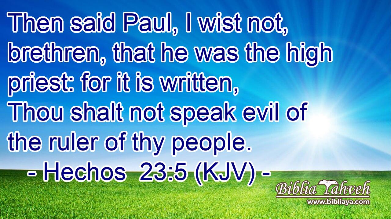 Then said Paul, I wist not, brethren, that he was the high priest: for it is written, Thou shalt not speak evil of the ruler of thy people.
