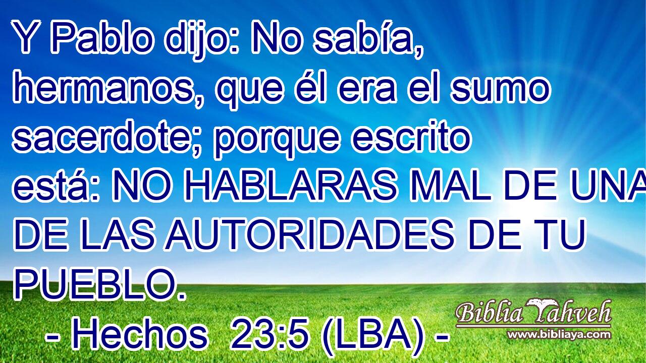 Y Pablo dijo: No sabía, hermanos, que él era el sumo sacerdote; porque escrito está: NO HABLARAS MAL DE UNA DE LAS AUTORIDADES DE TU PUEBLO.