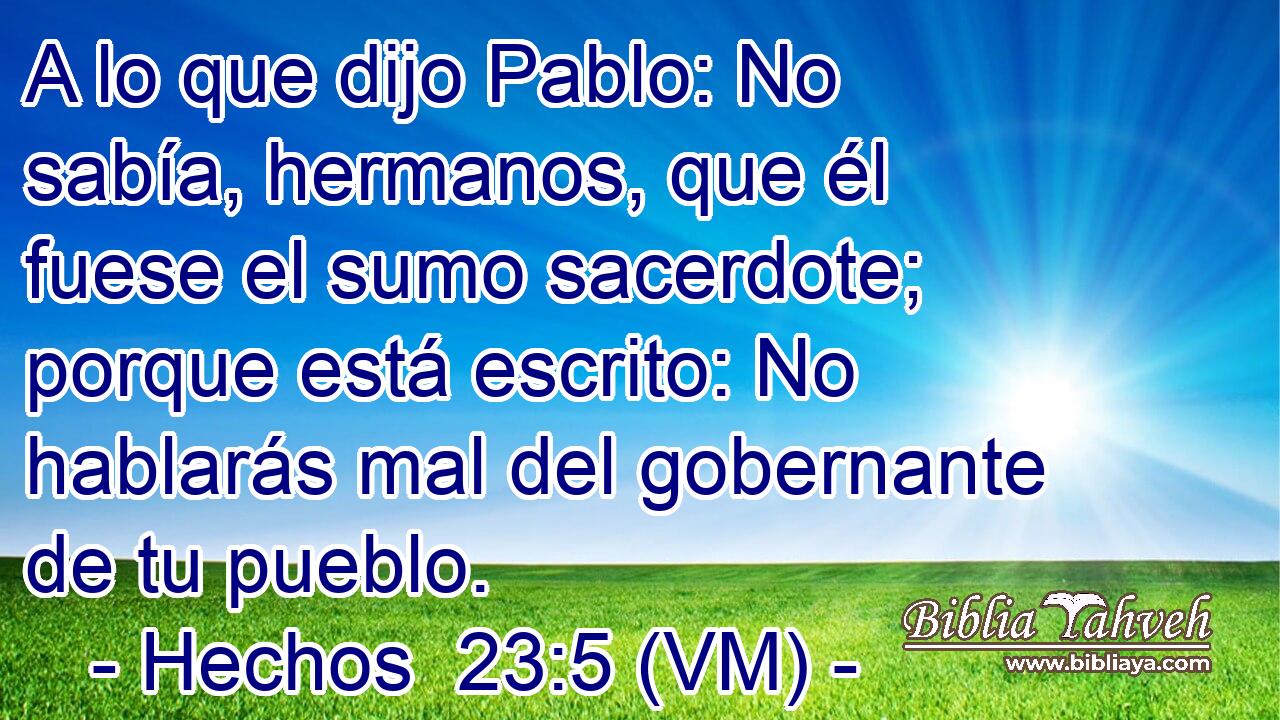  A lo que dijo Pablo: No sabía, hermanos, que él fuese el sumo sacerdote; porque está escrito: No hablarás mal del gobernante de tu pueblo. 
