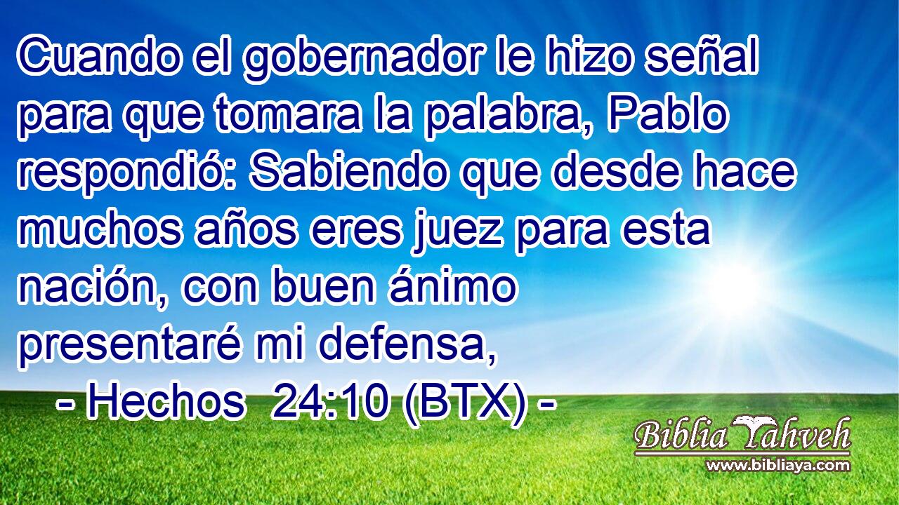 Cuando el gobernador le hizo señal para que tomara la palabra, Pablo respondió: Sabiendo que desde hace muchos años eres juez para esta nación, con buen ánimo presentaré mi defensa,