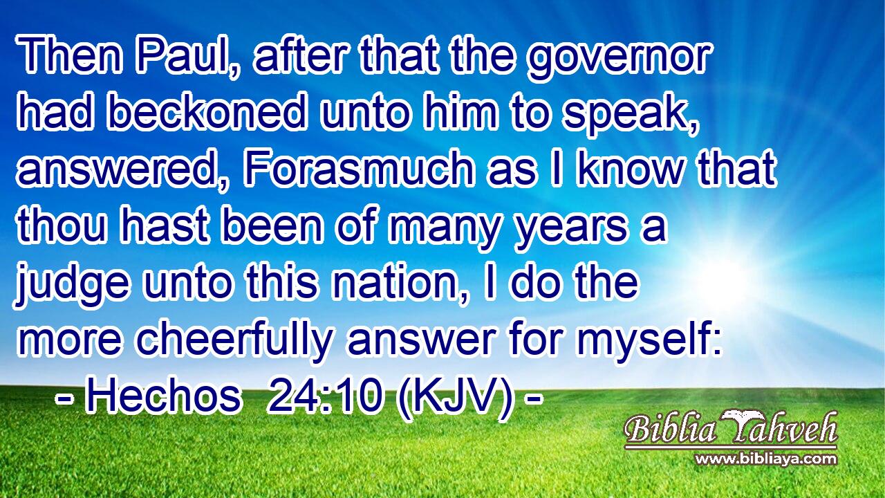 Then Paul, after that the governor had beckoned unto him to speak, answered, Forasmuch as I know that thou hast been of many years a judge unto this nation, I do the more cheerfully answer for myself: