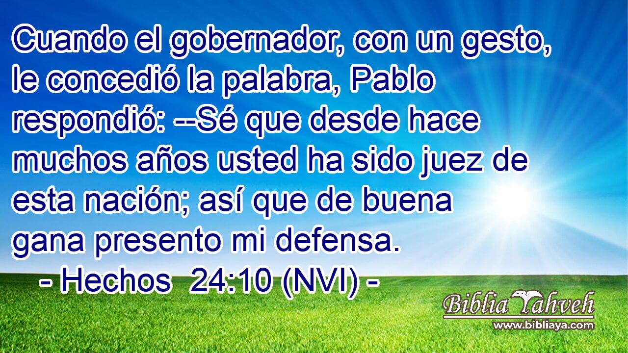  Cuando el gobernador, con un gesto, le concedió la palabra, Pablo respondió: --Sé que desde hace muchos años usted ha sido juez de esta nación; así que de buena gana presento mi defensa. 