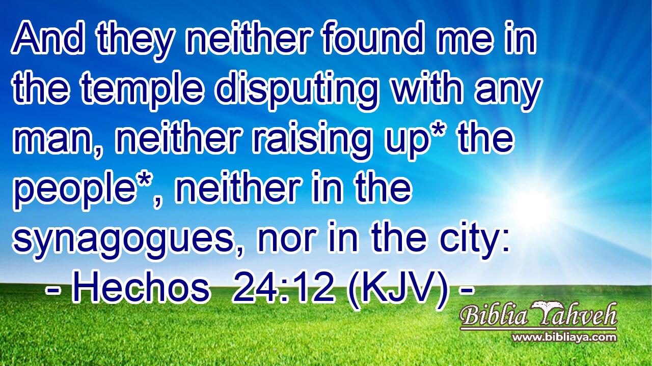And they neither found me in the temple disputing with any man, neither raising up* the people*, neither in the synagogues, nor in the city: